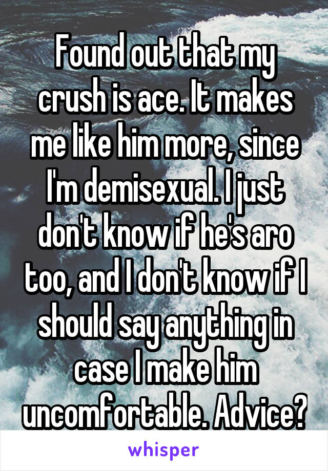 Found out that my crush is ace. It makes me like him more, since I'm demisexual. I just don't know if he's aro too, and I don't know if I should say anything in case I make him uncomfortable. Advice?