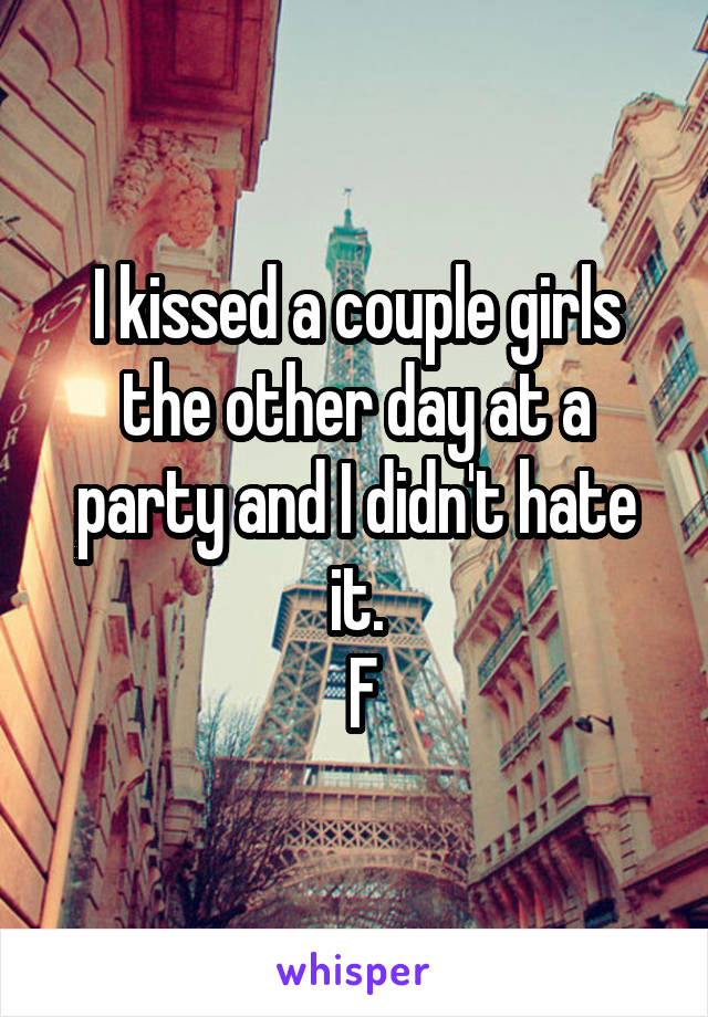 I kissed a couple girls the other day at a party and I didn't hate it.
 F