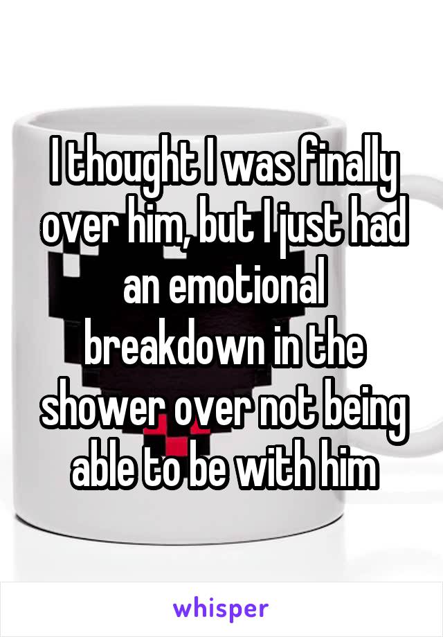 I thought I was finally over him, but I just had an emotional breakdown in the shower over not being able to be with him