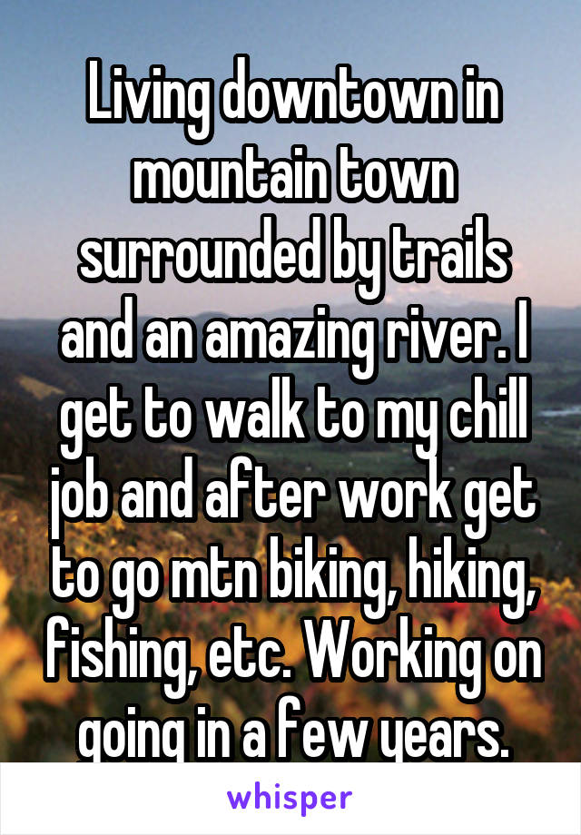 Living downtown in mountain town surrounded by trails and an amazing river. I get to walk to my chill job and after work get to go mtn biking, hiking, fishing, etc. Working on going in a few years.