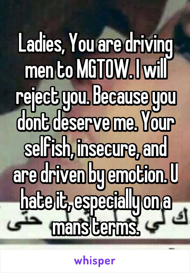 Ladies, You are driving men to MGTOW. I will reject you. Because you dont deserve me. Your selfish, insecure, and are driven by emotion. U hate it, especially on a mans terms.