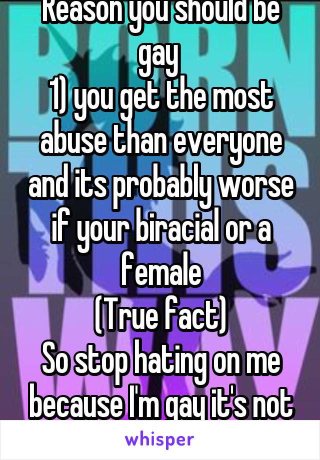 Reason you should be gay 
1) you get the most abuse than everyone and its probably worse if your biracial or a female
(True fact)
So stop hating on me because I'm gay it's not a choice 