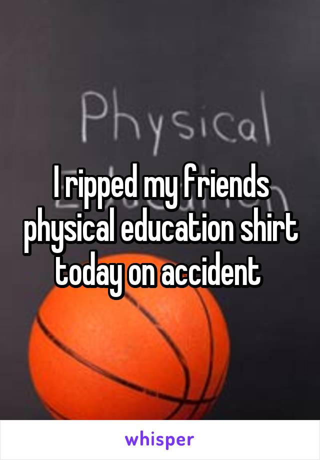 I ripped my friends physical education shirt today on accident 