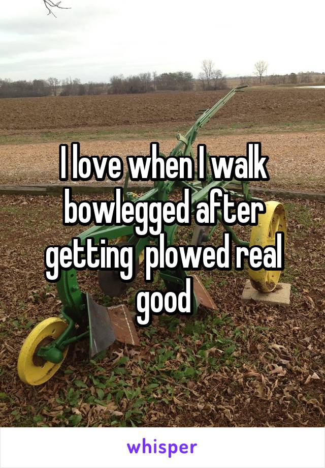 I love when I walk bowlegged after getting  plowed real good