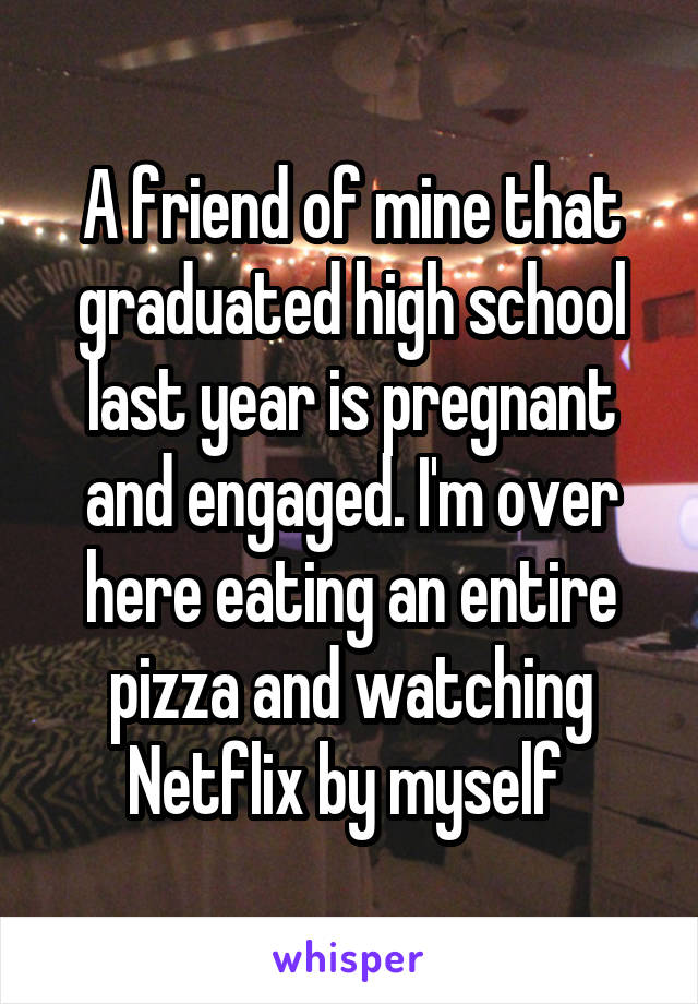 A friend of mine that graduated high school last year is pregnant and engaged. I'm over here eating an entire pizza and watching Netflix by myself 