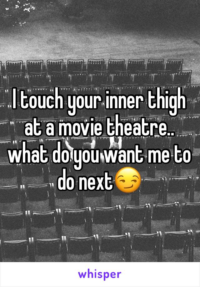 I touch your inner thigh at a movie theatre.. what do you want me to do next😏