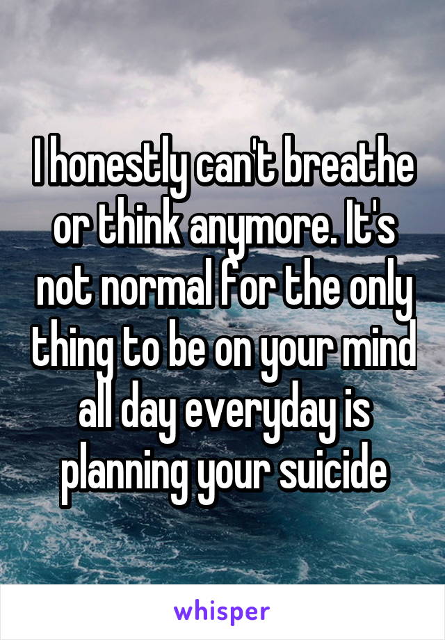 I honestly can't breathe or think anymore. It's not normal for the only thing to be on your mind all day everyday is planning your suicide