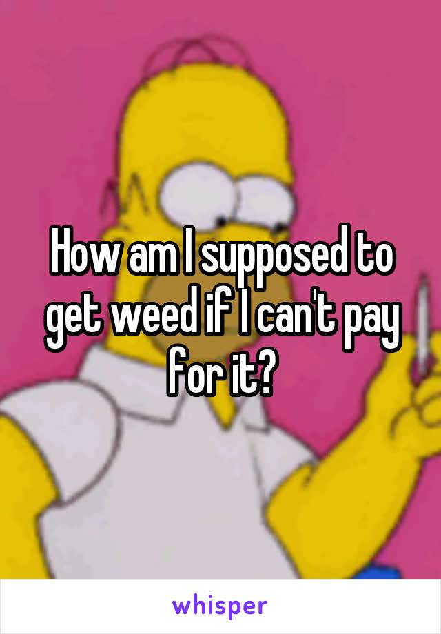 How am I supposed to get weed if I can't pay for it?