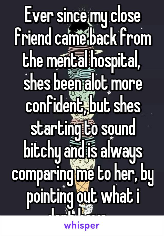 Ever since my close friend came back from the mental hospital,  shes been alot more confident, but shes starting to sound bitchy and is always comparing me to her, by pointing out what i dont have ...