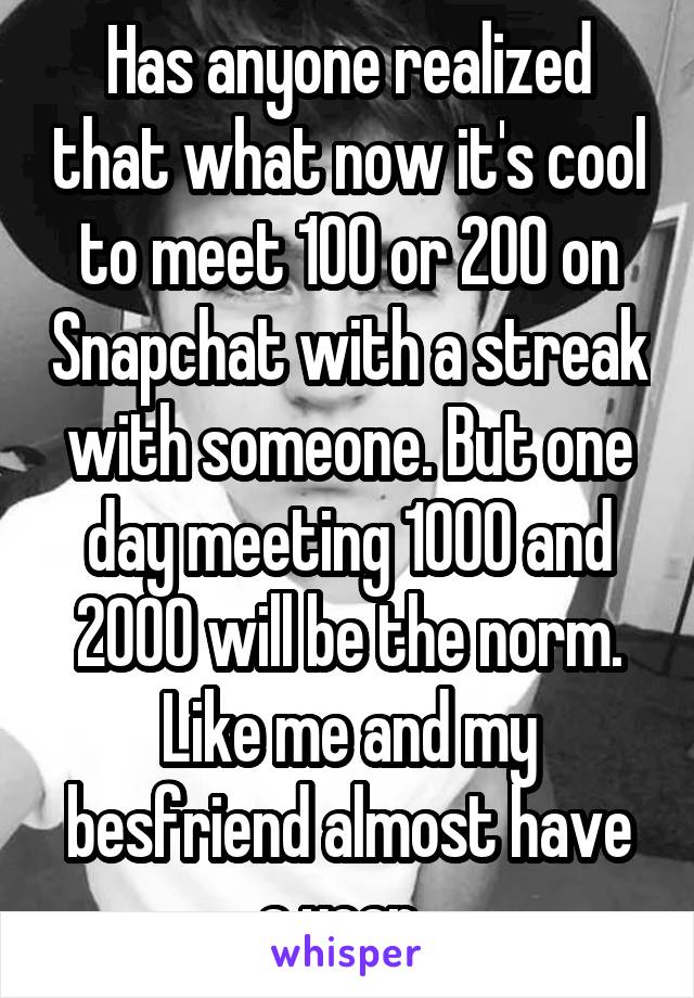 Has anyone realized that what now it's cool to meet 100 or 200 on Snapchat with a streak with someone. But one day meeting 1000 and 2000 will be the norm. Like me and my besfriend almost have a year. 