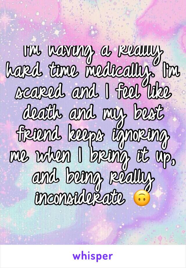 I'm having a really hard time medically. I'm scared and I feel like death and my best friend keeps ignoring me when I bring it up, and being really inconsiderate 🙃