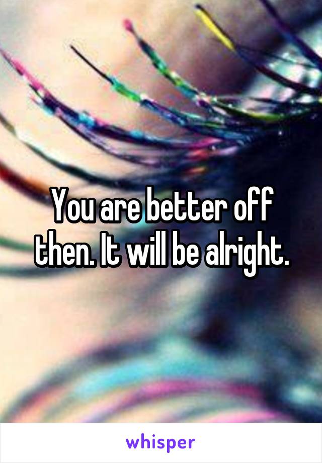 You are better off then. It will be alright.