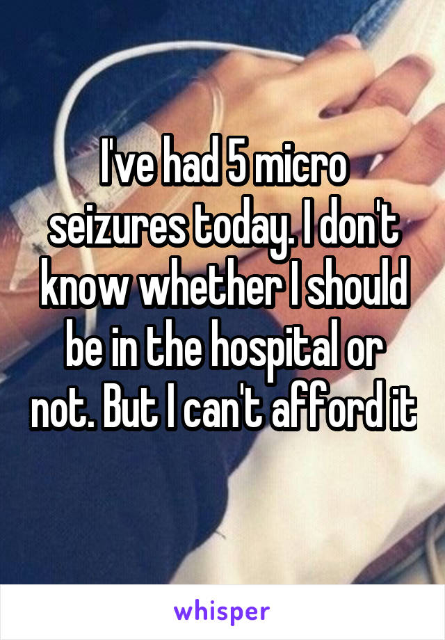 I've had 5 micro seizures today. I don't know whether I should be in the hospital or not. But I can't afford it 