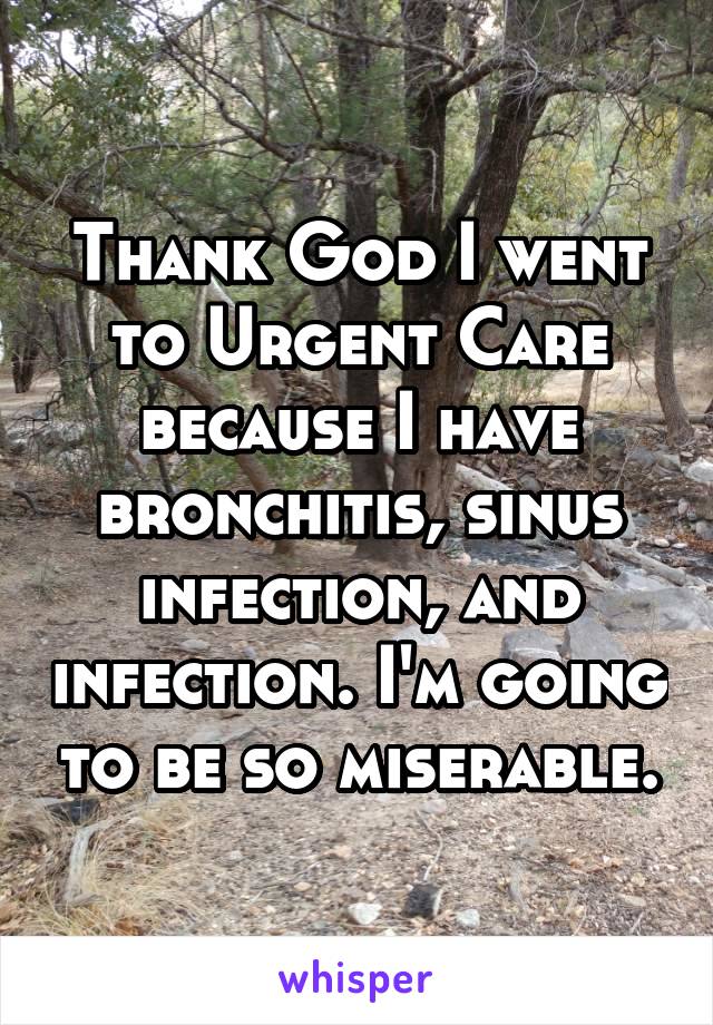 Thank God I went to Urgent Care because I have bronchitis, sinus infection, and infection. I'm going to be so miserable.