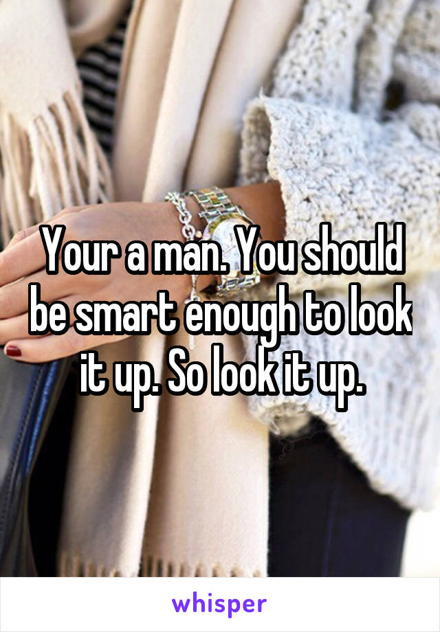 Your a man. You should be smart enough to look it up. So look it up.