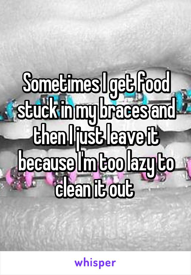 Sometimes I get food stuck in my braces and then I just leave it because I'm too lazy to clean it out 