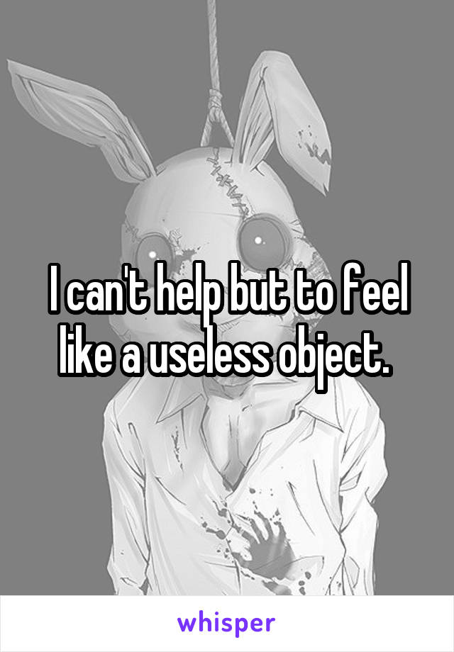 I can't help but to feel like a useless object. 