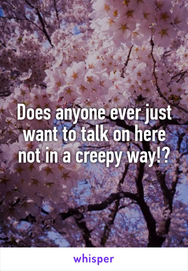 Does anyone ever just want to talk on here not in a creepy way!?