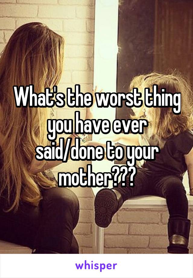 What's the worst thing you have ever said/done to your mother???