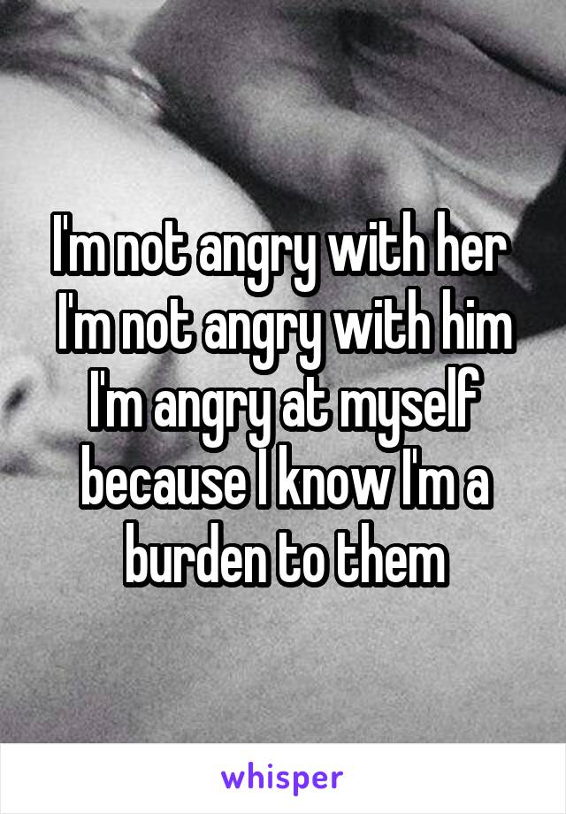 I'm not angry with her 
I'm not angry with him
I'm angry at myself because I know I'm a burden to them