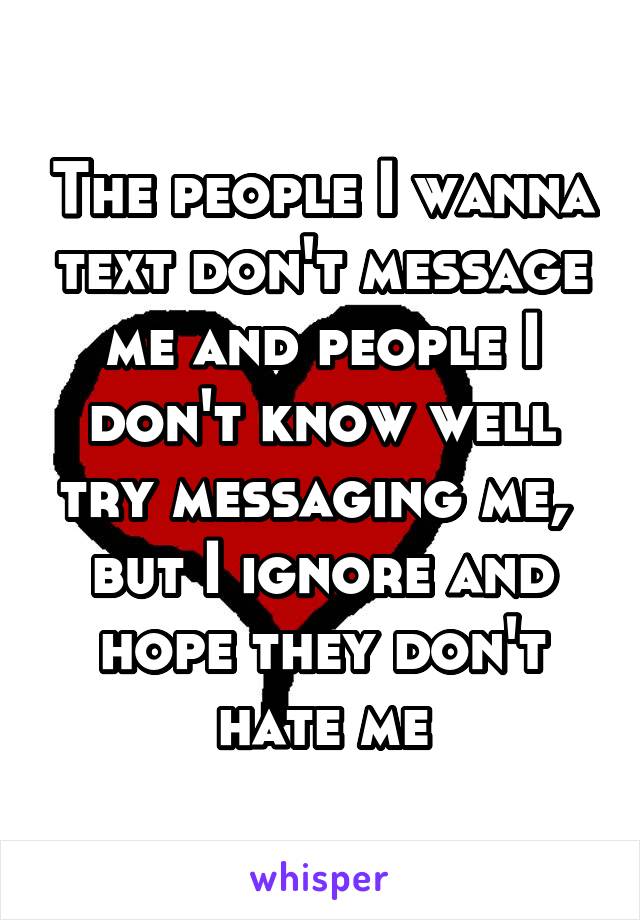 The people I wanna text don't message me and people I don't know well try messaging me,  but I ignore and hope they don't hate me