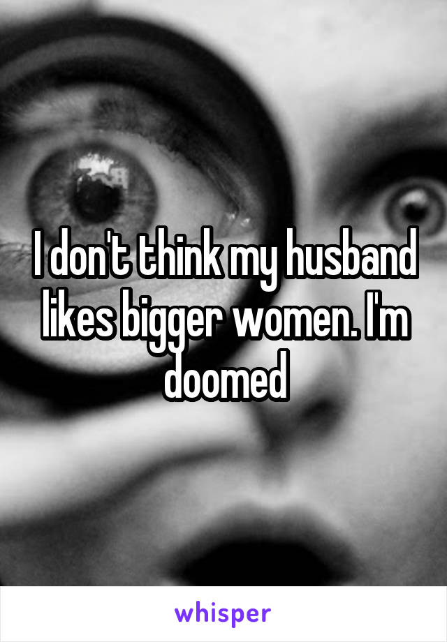 I don't think my husband likes bigger women. I'm doomed