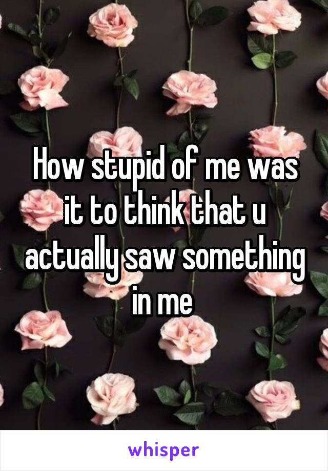 How stupid of me was it to think that u actually saw something in me 