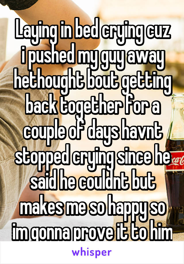 Laying in bed crying cuz i pushed my guy away hethought bout getting back together for a couple of days havnt stopped crying since he said he couldnt but makes me so happy so im gonna prove it to him