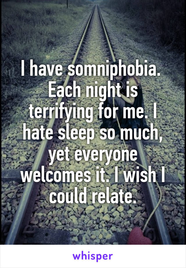 I have somniphobia. 
Each night is terrifying for me. I hate sleep so much, yet everyone welcomes it. I wish I could relate.