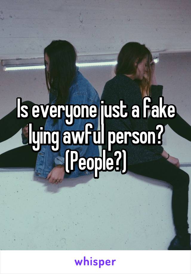 Is everyone just a fake lying awful person? (People?)