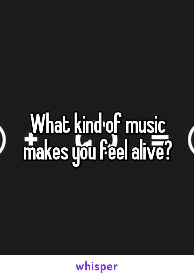 What kind of music makes you feel alive?