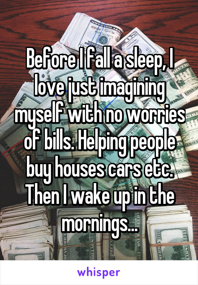 Before I fall a sleep, I love just imagining myself with no worries of bills. Helping people buy houses cars etc. Then I wake up in the mornings...