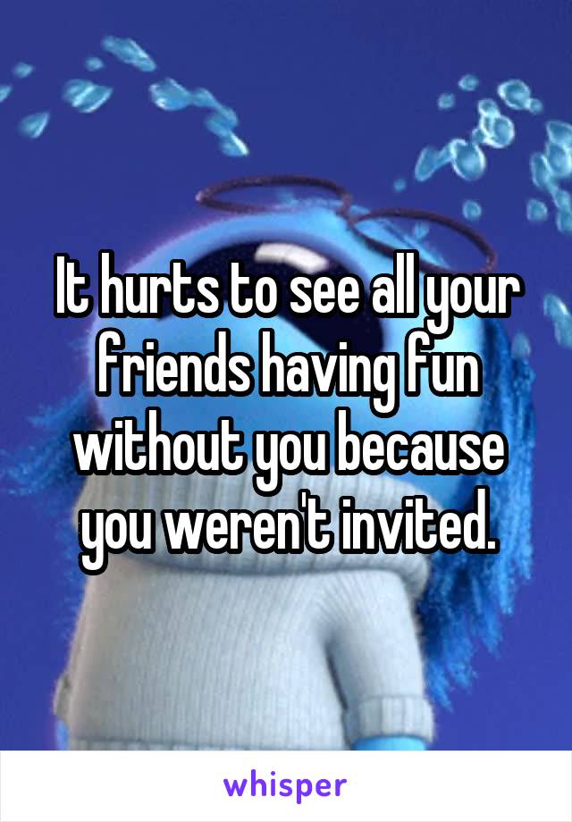 It hurts to see all your friends having fun without you because you weren't invited.