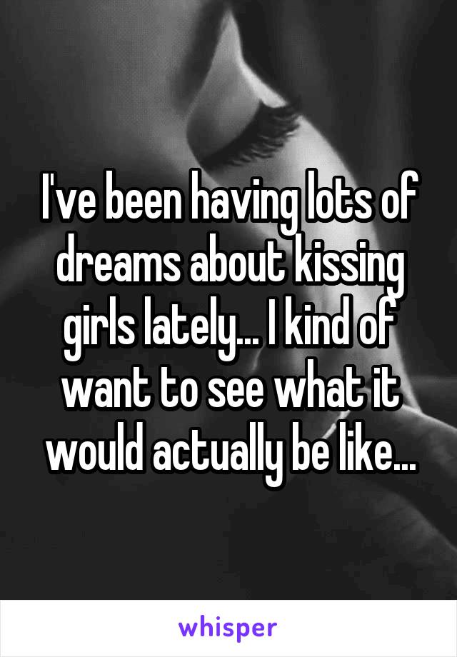 I've been having lots of dreams about kissing girls lately... I kind of want to see what it would actually be like...