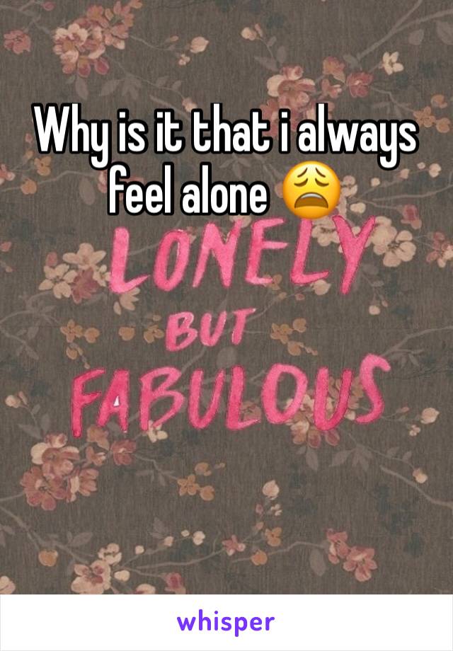 Why is it that i always feel alone 😩