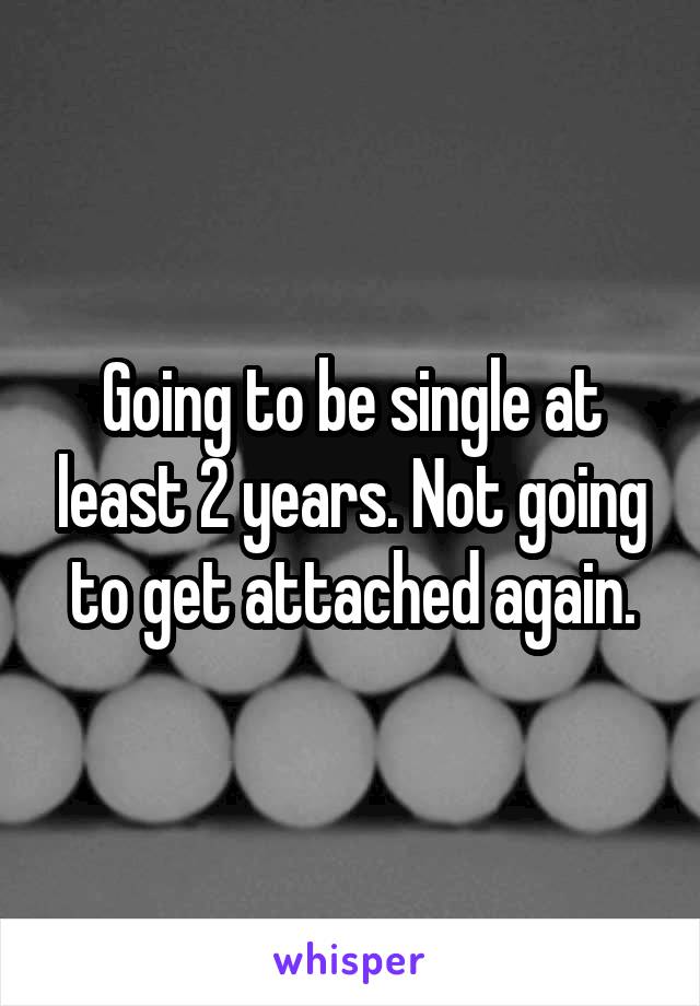 Going to be single at least 2 years. Not going to get attached again.