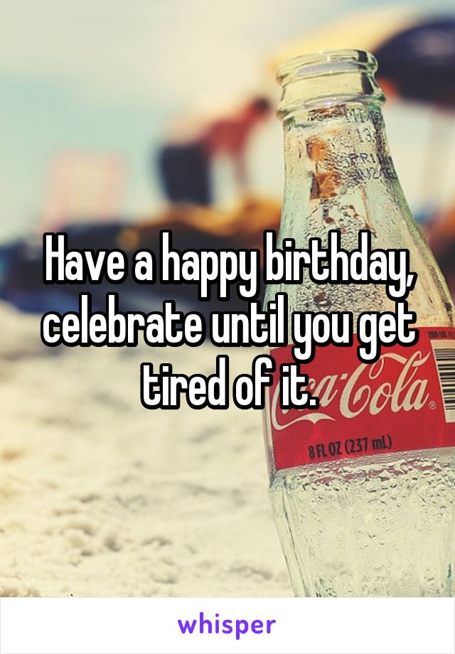 Have a happy birthday, celebrate until you get tired of it.