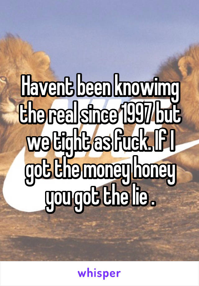 Havent been knowimg the real since 1997 but we tight as fuck. If I got the money honey you got the lie .