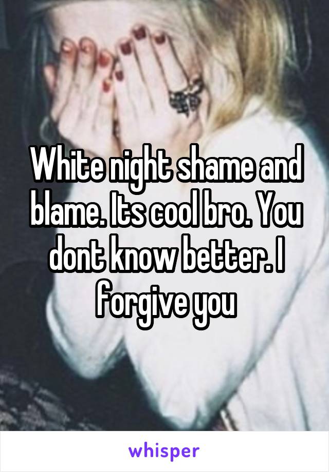 White night shame and blame. Its cool bro. You dont know better. I forgive you