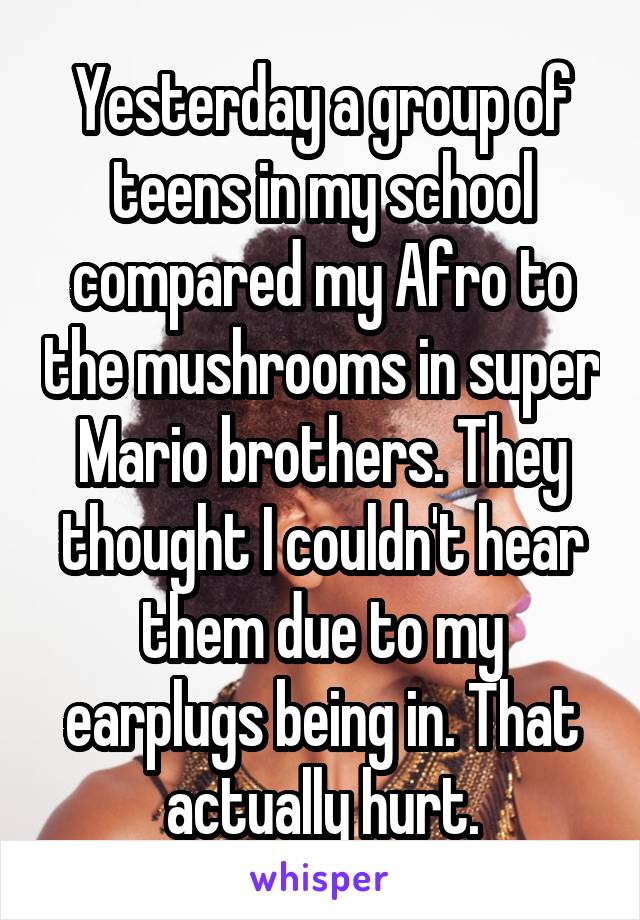 Yesterday a group of teens in my school compared my Afro to the mushrooms in super Mario brothers. They thought I couldn't hear them due to my earplugs being in. That actually hurt.