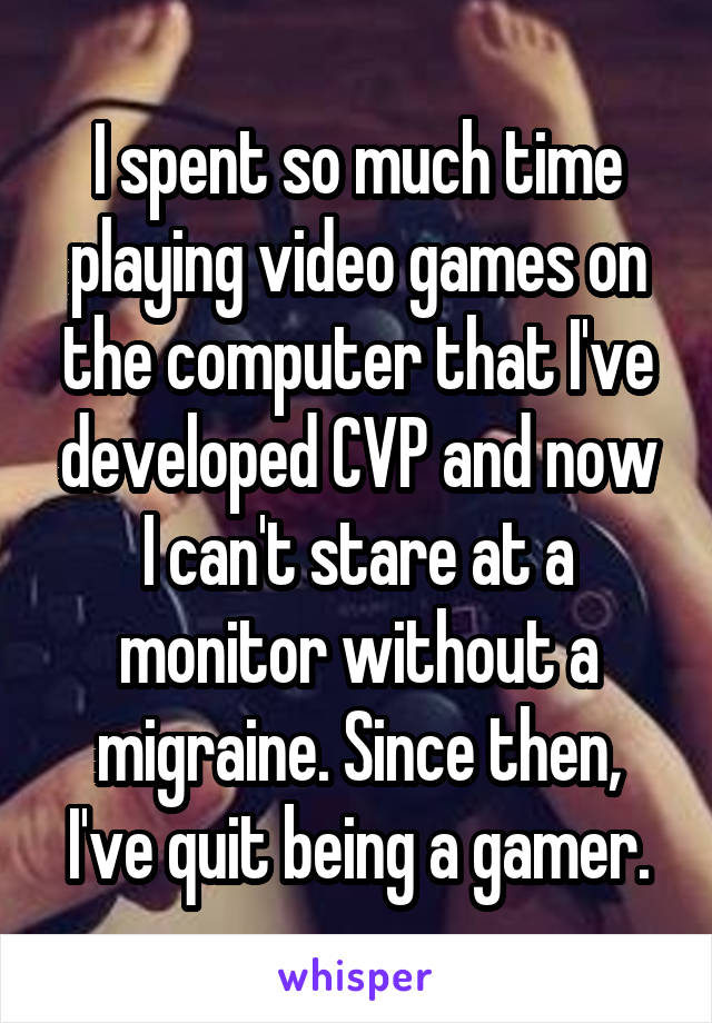 I spent so much time playing video games on the computer that I've developed CVP and now I can't stare at a monitor without a migraine. Since then, I've quit being a gamer.