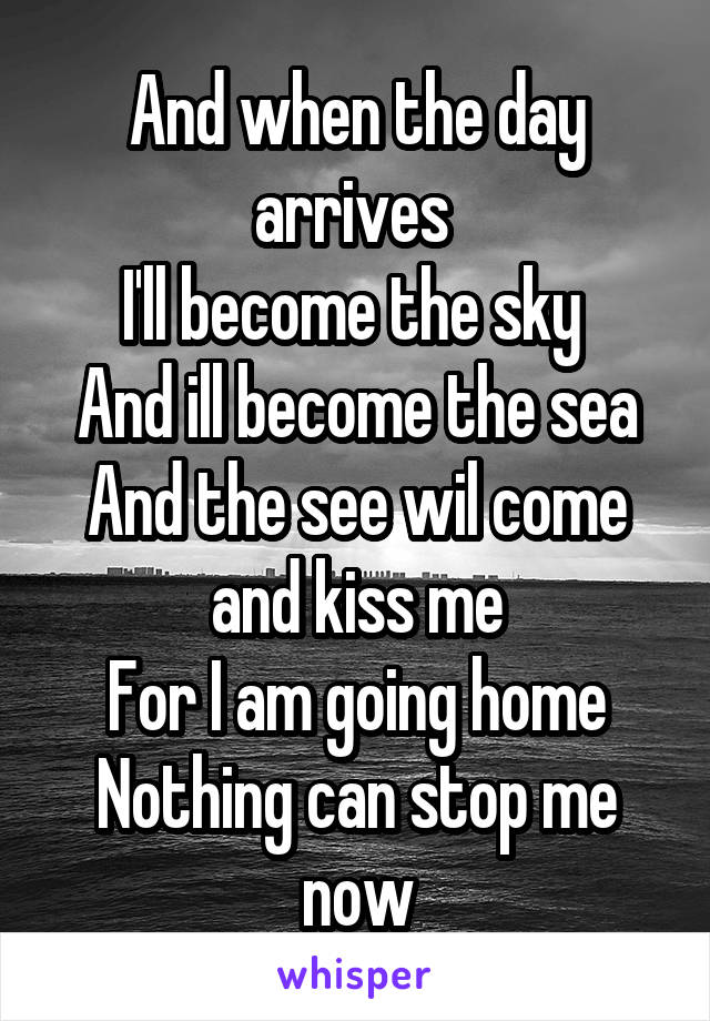 And when the day arrives 
I'll become the sky 
And ill become the sea
And the see wil come and kiss me
For I am going home
Nothing can stop me now