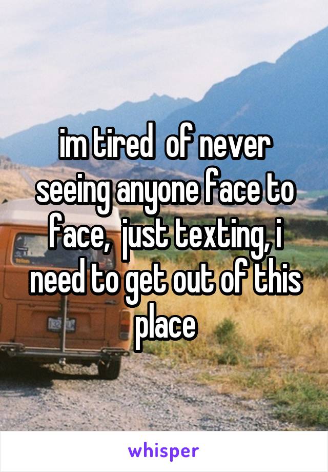 im tired  of never seeing anyone face to face,  just texting, i need to get out of this place