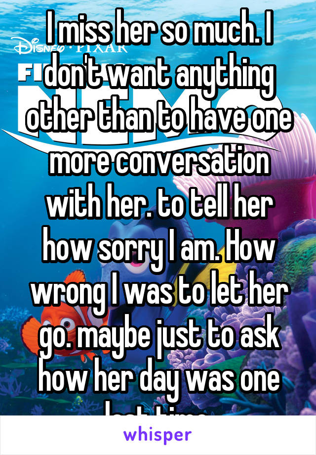 I miss her so much. I don't want anything other than to have one more conversation with her. to tell her how sorry I am. How wrong I was to let her go. maybe just to ask how her day was one last time.