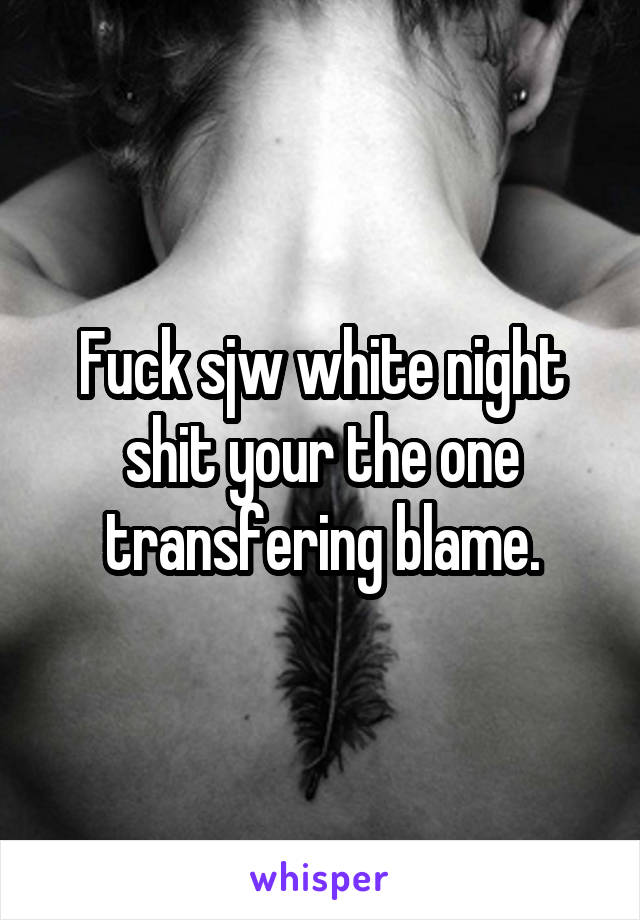 Fuck sjw white night shit your the one transfering blame.