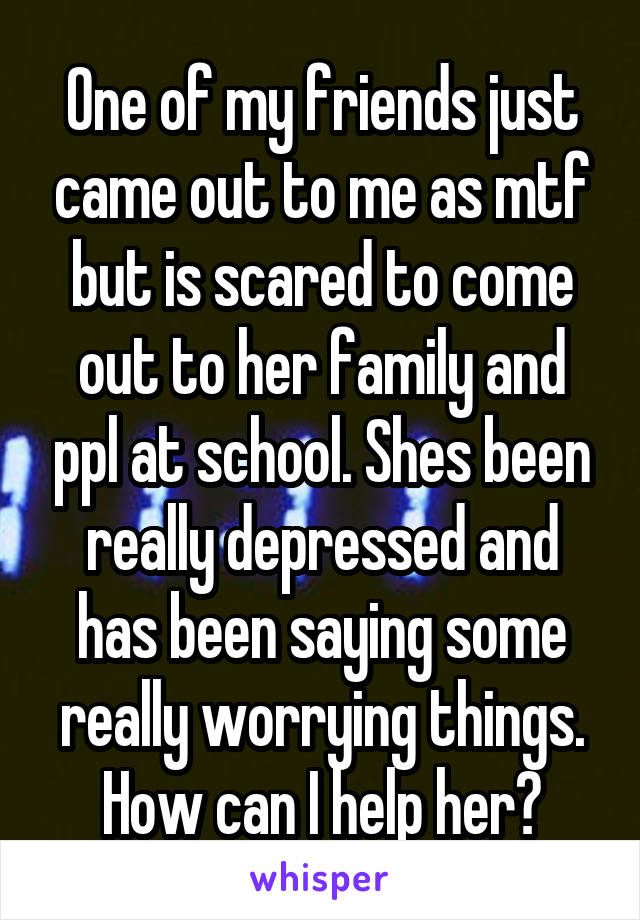 One of my friends just came out to me as mtf but is scared to come out to her family and ppl at school. Shes been really depressed and has been saying some really worrying things. How can I help her?