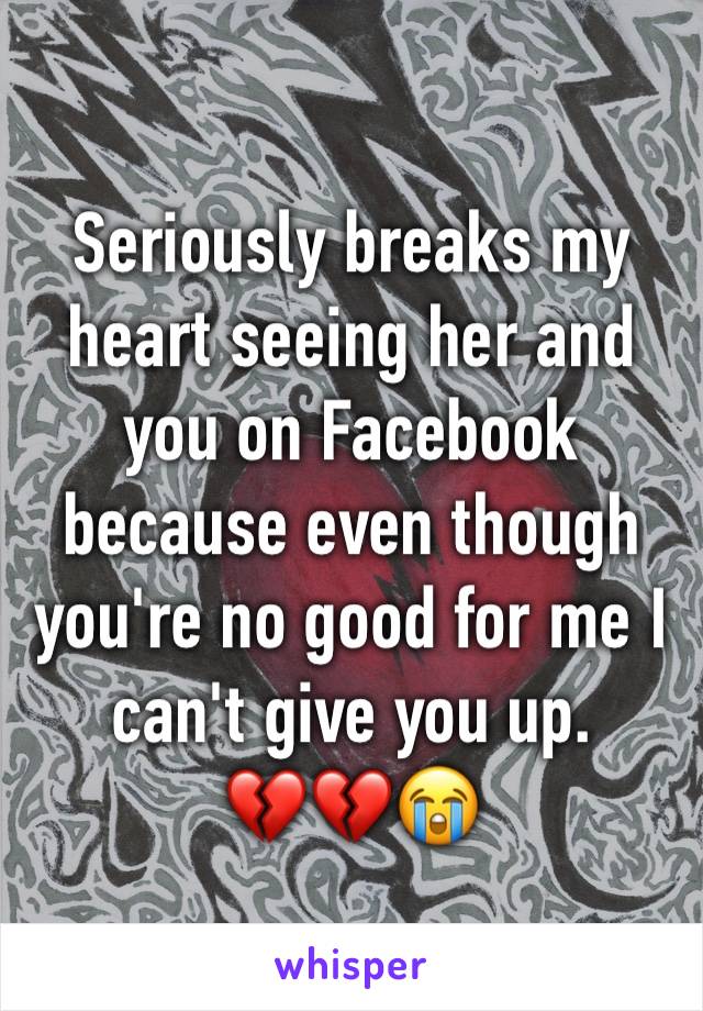 Seriously breaks my heart seeing her and you on Facebook because even though you're no good for me I can't give you up. 
💔💔😭