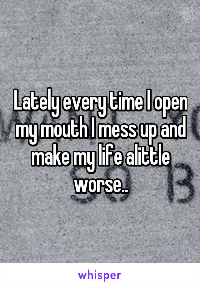 Lately every time I open my mouth I mess up and make my life alittle worse..