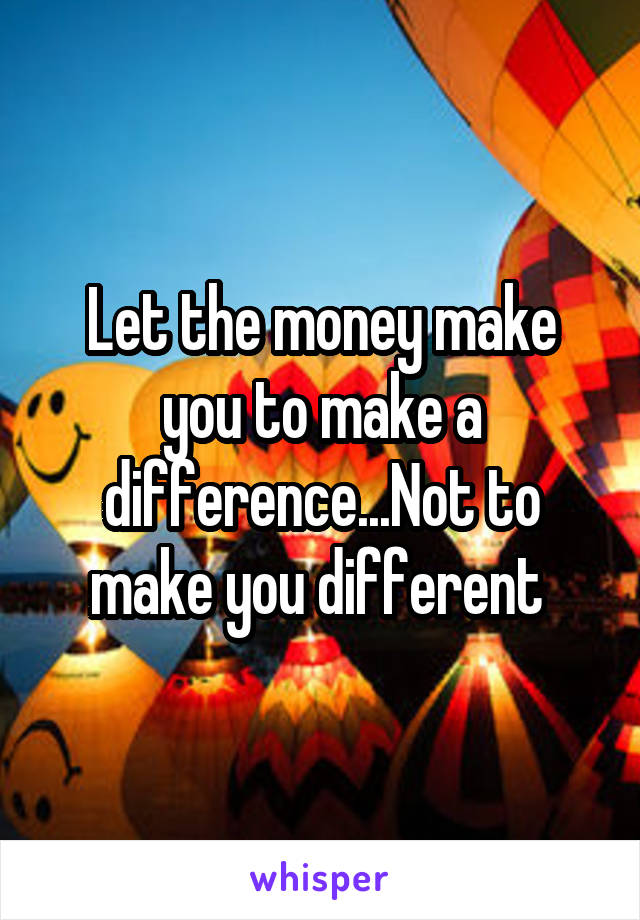 Let the money make you to make a difference...Not to make you different 