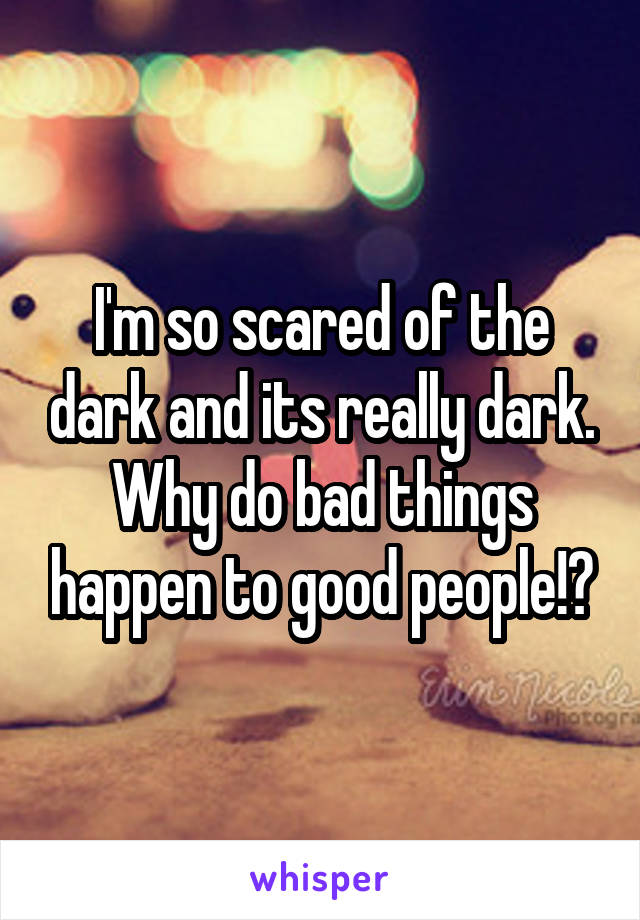 I'm so scared of the dark and its really dark. Why do bad things happen to good people!?